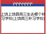 上饶上饶县高三生去哪个补习学校(上饶高三补习学校)