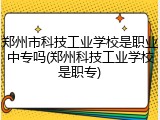 郑州市科技工业学校是职业中专吗(郑州科技工业学校是职专)