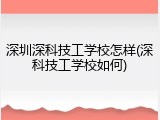 深圳深科技工学校怎样(深科技工学校如何)