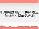 杭州拱墅好的单招培训哪里有(杭州拱墅单招培训)