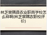 林芝察隅县农业职高学校怎么样啊(林芝察隅农职校评价)