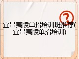 宜昌夷陵单招培训班推荐(宜昌夷陵单招培训)