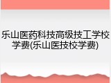 乐山医药科技高级技工学校学费(乐山医技校学费)