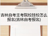 吉林自考主考院校技校怎么报名(吉林自考报名)