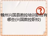 赣州兴国县数控培训职校有哪些(兴国数控职校)