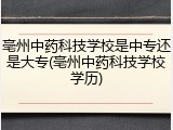 亳州中药科技学校是中专还是大专(亳州中药科技学校学历)