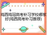 鸡西鸡冠高考补习学校哪家好(鸡西高考补习推荐)