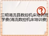 三明清流县数控机床培训班学费(清流数控机床培训费)