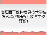 洛阳西工数控模具技术学校怎么样(洛阳西工数控学校评价)