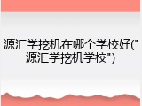 源汇学挖机在哪个学校好("源汇学挖机学校")