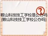 鞍山科技技工学校是公办吗(鞍山科技技工学校公办吗)