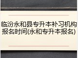 临汾永和县专升本补习机构报名时间(永和专升本报名)