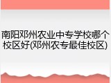 南阳邓州农业中专学校哪个校区好(邓州农专最佳校区)