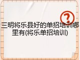 三明将乐县好的单招培训哪里有(将乐单招培训)