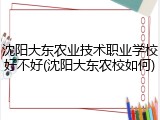 沈阳大东农业技术职业学校好不好(沈阳大东农校如何)