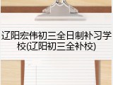 辽阳宏伟初三全日制补习学校(辽阳初三全补校)