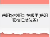 岳阳农校旧址在哪里(岳阳农校旧址位置)