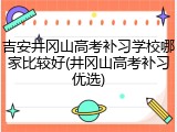 吉安井冈山高考补习学校哪家比较好(井冈山高考补习优选)