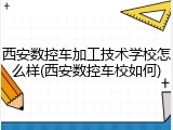 西安数控车加工技术学校怎么样(西安数控车校如何)