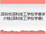 深圳市深科技工学校学费多少钱(深科技工学校学费)