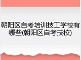 朝阳区自考培训技工学校有哪些(朝阳区自考技校)