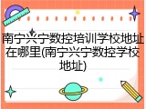 南宁兴宁数控培训学校地址在哪里(南宁兴宁数控学校地址)