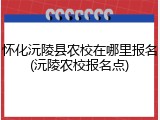 怀化沅陵县农校在哪里报名(沅陵农校报名点)