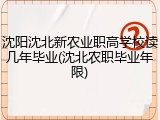 沈阳沈北新农业职高学校读几年毕业(沈北农职毕业年限)