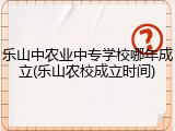 乐山中农业中专学校哪年成立(乐山农校成立时间)