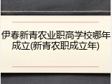 伊春新青农业职高学校哪年成立(新青农职成立年)