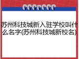 苏州科技城新入驻学校叫什么名字(苏州科技城新校名)