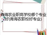 青海农业职高学校哪个专业好(青海农职校好专业)