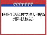 扬州生活科技学校女神(扬州科技校花)
