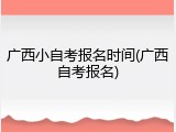 广西小自考报名时间(广西自考报名)