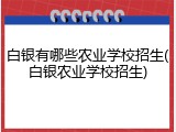 白银有哪些农业学校招生(白银农业学校招生)