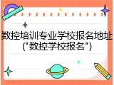 数控培训专业学校报名地址("数控学校报名")