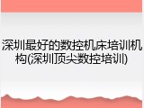 深圳最好的数控机床培训机构(深圳顶尖数控培训)