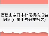 石景山专升本补习机构报名时间(石景山专升本报名)