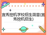宜秀挖机学校招生简章(宜秀挖机招生)