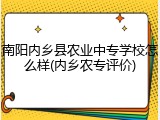 南阳内乡县农业中专学校怎么样(内乡农专评价)