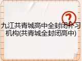 九江共青城高中全封闭补习机构(共青城全封闭高中)