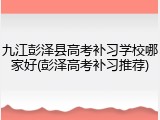 九江彭泽县高考补习学校哪家好(彭泽高考补习推荐)