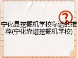 宁化县挖掘机学校靠谱的推荐(宁化靠谱挖掘机学校)