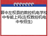 晋中左权县的数控机电学校中专能上吗(左权数控机电中专招生)
