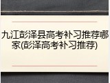 九江彭泽县高考补习推荐哪家(彭泽高考补习推荐)