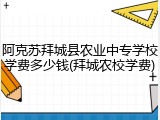 阿克苏拜城县农业中专学校学费多少钱(拜城农校学费)