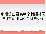 永州蓝山县高中全封闭补习机构(蓝山高中封闭补习)