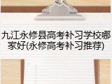 九江永修县高考补习学校哪家好(永修高考补习推荐)