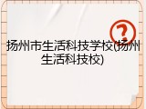 扬州市生活科技学校(扬州生活科技校)