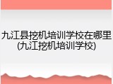 九江县挖机培训学校在哪里(九江挖机培训学校)